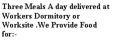 Text Box: Three Meals A day delivered at Workers Dormitory or Worksite .We Provide Food for:-